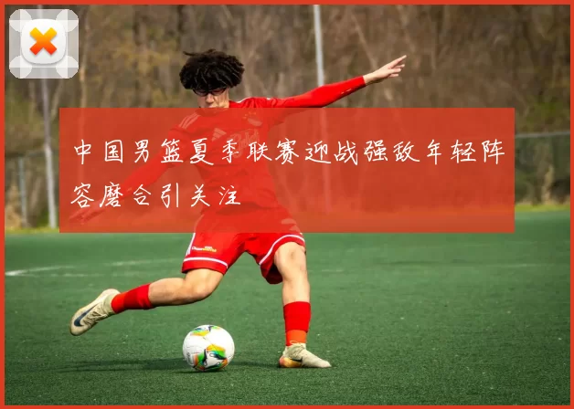 中国男篮夏季联赛迎战强敌年轻阵容磨合引关注