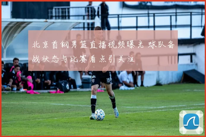 北京首钢男篮直播视频曝光 球队备战状态与比赛看点引关注