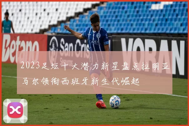 2023足坛十大潜力新星盘点拉明亚马尔领衔西班牙新生代崛起