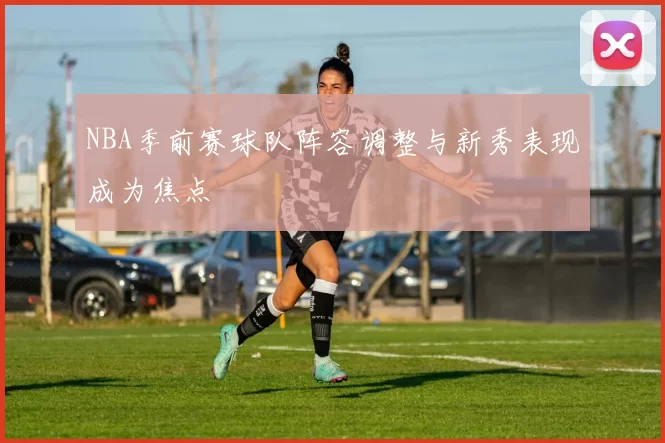 NBA季前赛球队阵容调整与新秀表现成为焦点