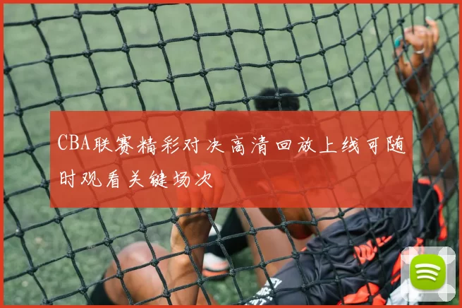 CBA联赛精彩对决高清回放上线可随时观看关键场次