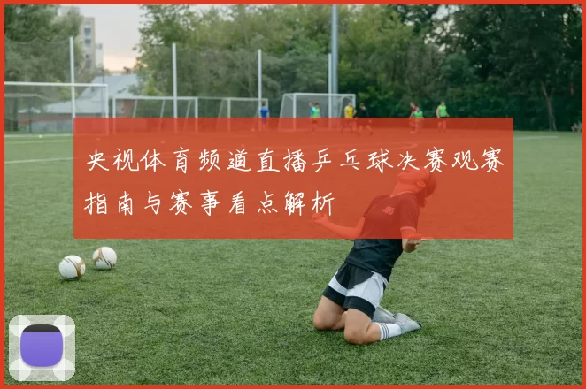 央视体育频道直播乒乓球决赛观赛指南与赛事看点解析