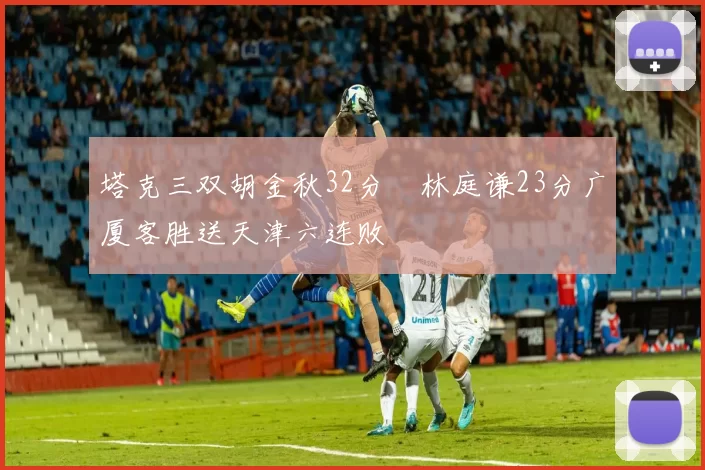 塔克三双胡金秋32分 林庭谦23分广厦客胜送天津六连败