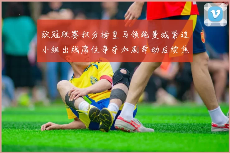 欧冠联赛积分榜皇马领跑曼城紧追小组出线席位争夺加剧牵动后续焦点战