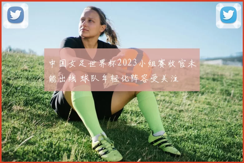 中国女足世界杯2023小组赛收官未能出线 球队年轻化阵容受关注