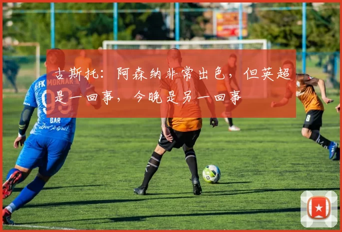 古斯托：阿森纳非常出色，但英超是一回事，今晚是另一回事