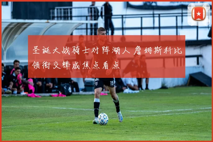 圣诞大战骑士对阵湖人 詹姆斯科比领衔交锋成焦点看点