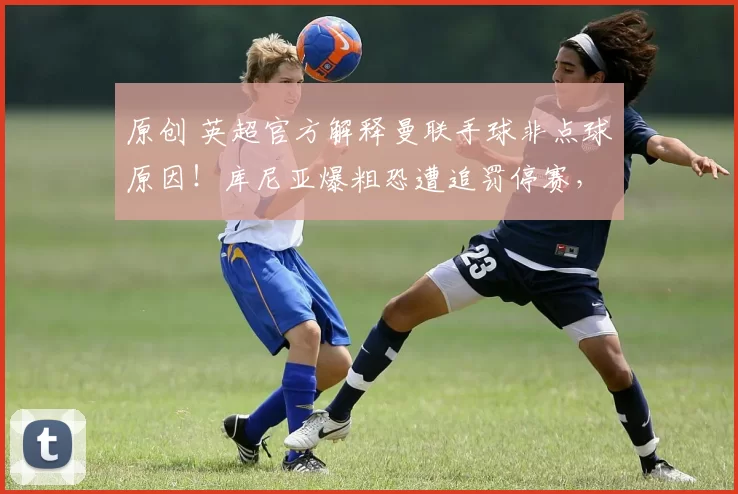 原创 英超官方解释曼联手球非点球原因！库尼亚爆粗恐遭追罚停赛，多古抽筋无大碍