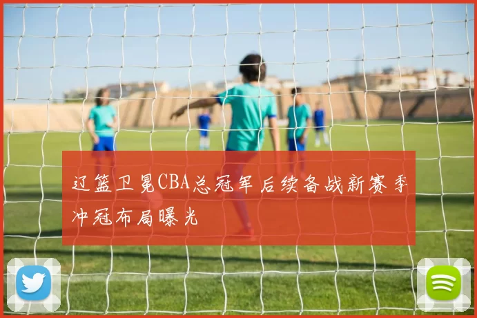 辽篮卫冕CBA总冠军后续备战新赛季冲冠布局曝光