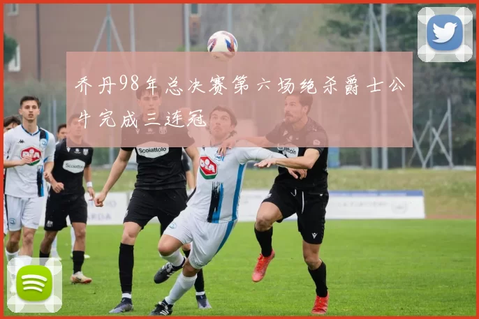 乔丹98年总决赛第六场绝杀爵士公牛完成三连冠