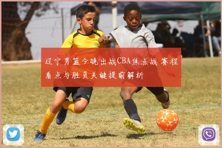 辽宁男篮今晚出战CBA焦点战 赛程看点与胜负关键提前解析