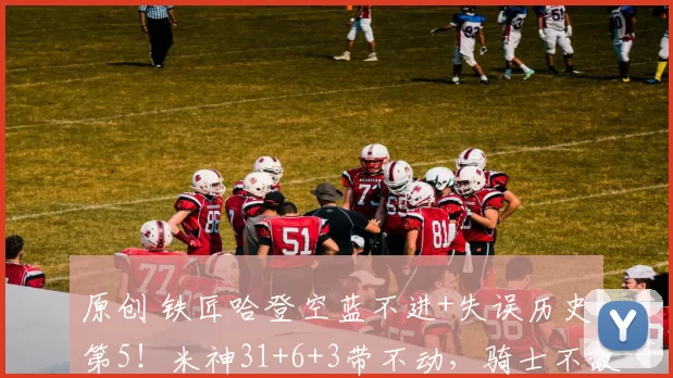 原创 铁匠哈登空蓝不进+失误历史第5！米神31+6+3带不动，骑士不敌活塞