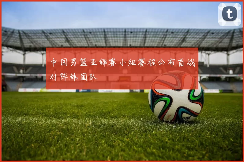 中国男篮亚锦赛小组赛程公布首战对阵韩国队