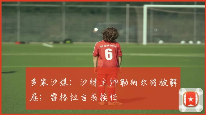 多家沙媒：沙特主帅勒纳尔将被解雇；雷格拉吉或接任