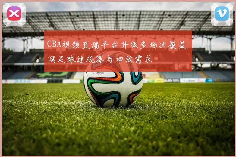CBA视频直播平台升级多场次覆盖 满足球迷观赛与回放需求