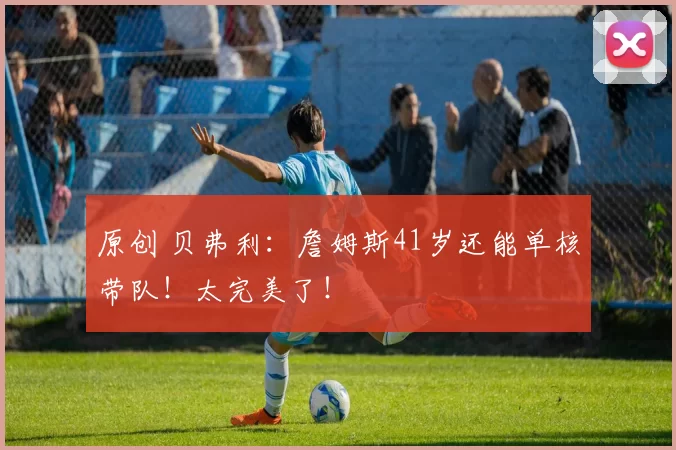 原创 贝弗利：詹姆斯41岁还能单核带队！太完美了！