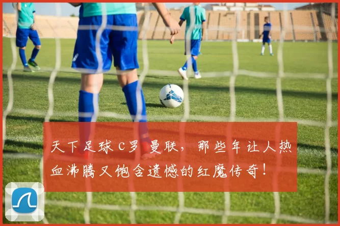 天下足球 c罗 曼联，那些年让人热血沸腾又饱含遗憾的红魔传奇！