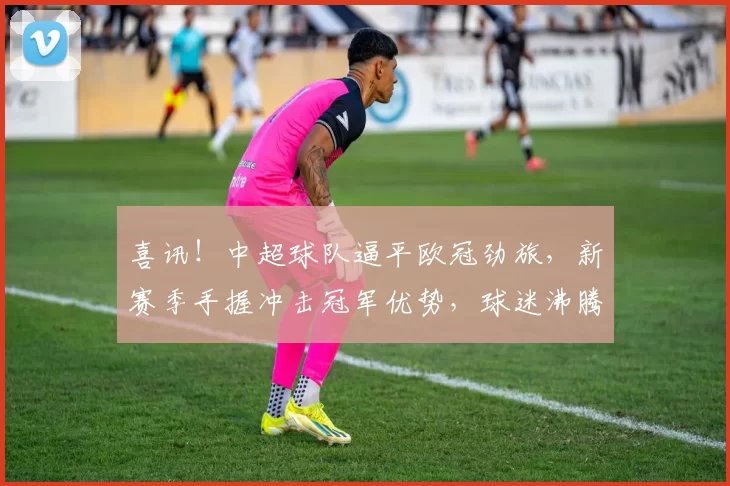 喜讯！中超球队逼平欧冠劲旅，新赛季手握冲击冠军优势，球迷沸腾