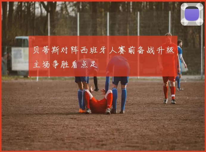 贝蒂斯对阵西班牙人赛前备战升级主场争胜看点足