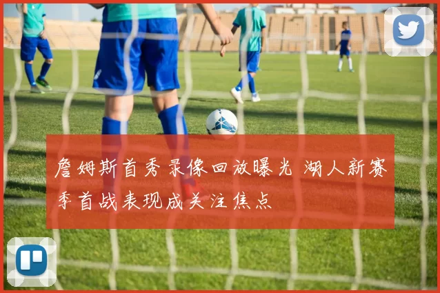 詹姆斯首秀录像回放曝光 湖人新赛季首战表现成关注焦点