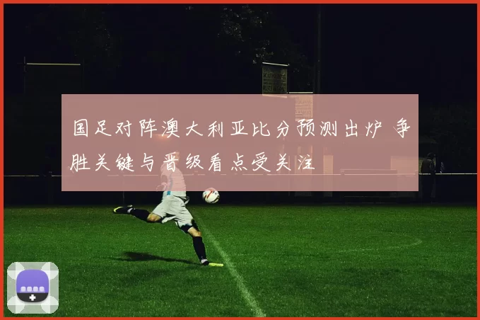 国足对阵澳大利亚比分预测出炉 争胜关键与晋级看点受关注