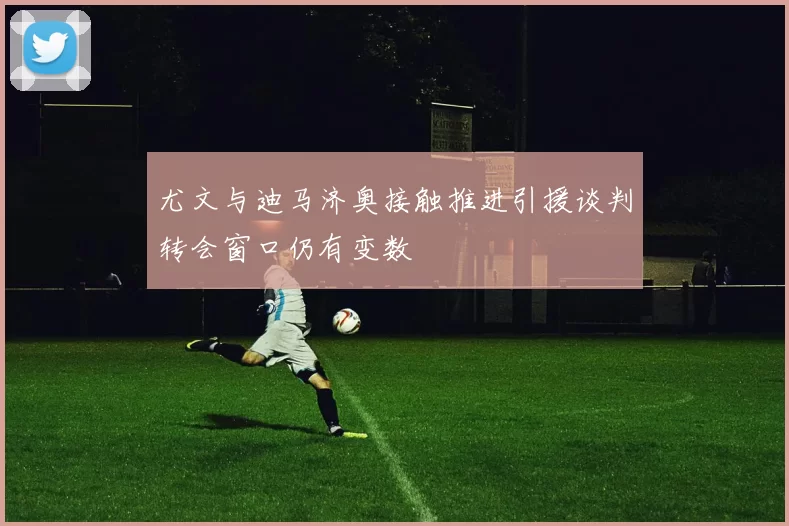 尤文与迪马济奥接触推进引援谈判转会窗口仍有变数
