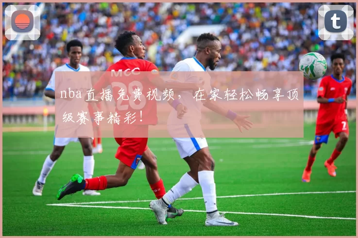 nba直播免费视频，在家轻松畅享顶级赛事精彩！